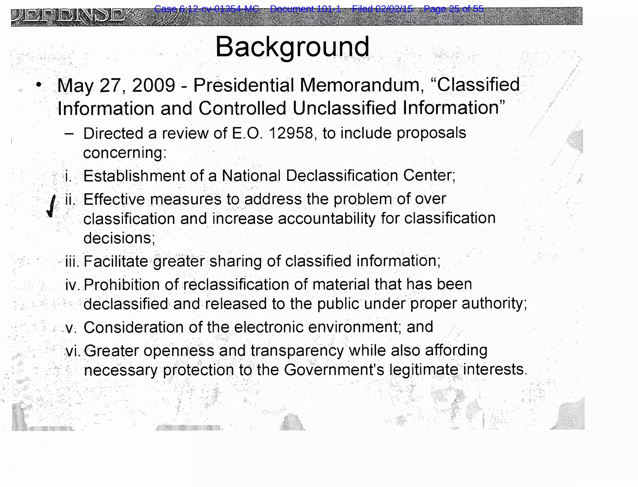 Backgrounq
. . : .
• May 27, 2009 - Presidential Memorandum, "Classified
Information and Controlled Unclassified Information"
- Directed a review of E.O. 12958, to include proposals
concern1ng:
:: i . Establishment of a National Declassification Center;.. .. . .. .
•l ii. Effective measures to address the problem of over
··. < classification and increase accountability for classification
decisions;
. ,. .
iii. Facilitate .gre.EHer sharing of classified information;
iv. Prohibition of reclassification of material that has been. .
declassified and- released to the public·under proper authority;
·. ··••· , ..v; Consideration of the. electronic environment; and·. . :: . . .. . .
:YL Greater openness arryd transparency while also affording
. : necessary protebtiontdthe Government's legitimC)t~ interests.
Case 6:12-cv-01354-MC Document 101-1 Filed 02/02/15 Page 25 of 55
 