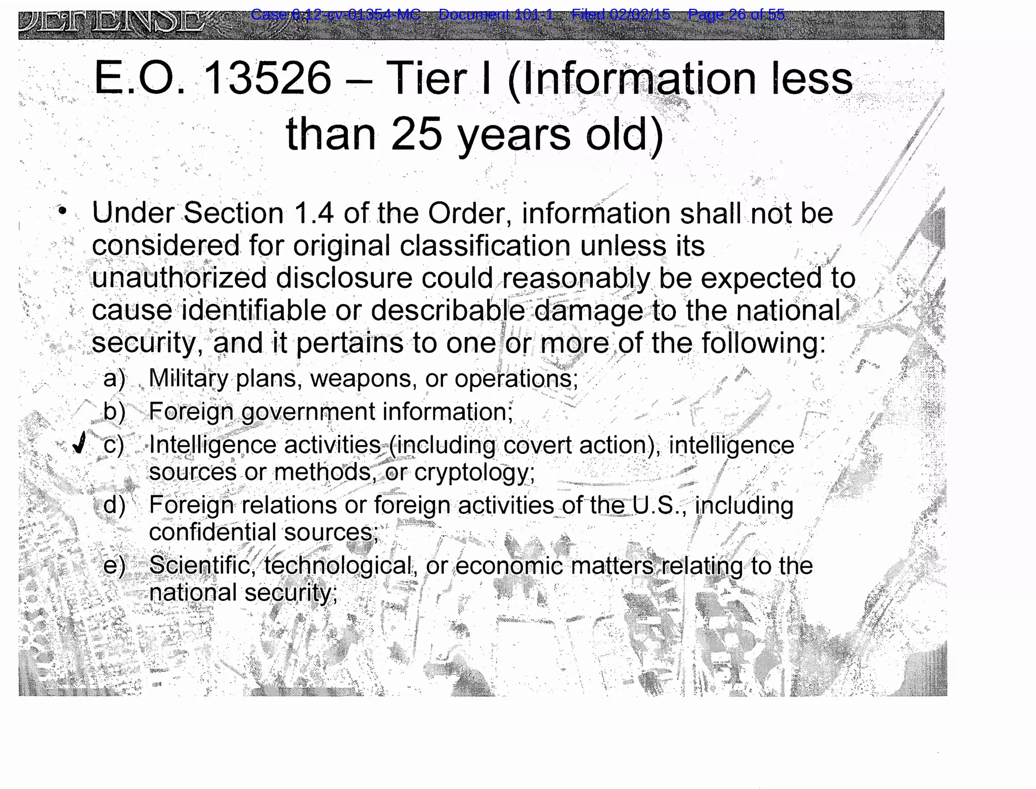 ..··. E.O. -13526- Tier I (lnforRU~Jion less
than 25 years"old) ,·
·• U.nder.Section 1.4 of the Order, information shall not be
· · c"o;nside~ed for original classification unless its ..·.*/
. ,u·haqth:orized disclosure could re~sor1ap.ty. be expect~d"to
· cciuse identiftable or describabJe~::9.~m~~fe .·to the nationaL:·.~>
. vsecu'rity, qnd it pertalns to one:~'or rnq,re'Qf the following: .
·•· ... a} Mn·itcf(y·plans, w~apons, or operation~;· . ·· . · · ·
' '" ' ' •' ,' >
. · ' ..b) Foreigq,go'i,ernr;pent information; . . .. / .··· . .
. i";t) 'plnt!%11ig~Q~e acti~iti~s~ir;!cludirig covert action), iotelii~Qenee ·
. _: ·.~ :source.~ .ormettto~as,~~T cryptology; . ·· ,, I .>':_.>:· ··
~ .g)' Fc)retgn·re.lations or fOr~ign activities ofthe_.U.S., ncluding '
. . · confidential ·sources.·'~ '''"'C!P~t. .: • ·. ,., · ·· : .·.·· · · ..·· } ·· · ...., .
~.. .. <'•·-' . ·. "'~::·/ /#, · .·.. ;;.p· . 'f:t:Tf : ., ·~·, ' 1i''. . .r" . . ·. , , · ,
~f ·.:::~~i~~Jific?t~-~~~~~~lotg,ical:, :orie~onom1c ma~ter~~~~lat;~~~ to toe
.nat1onal secunto/· z >1
11:. ""'• . <, ..
• C'"{ ; . ' l ~ 'f • .. '· ·. .. i:t~Y:
Case 6:12-cv-01354-MC Document 101-1 Filed 02/02/15 Page 26 of 55
 
