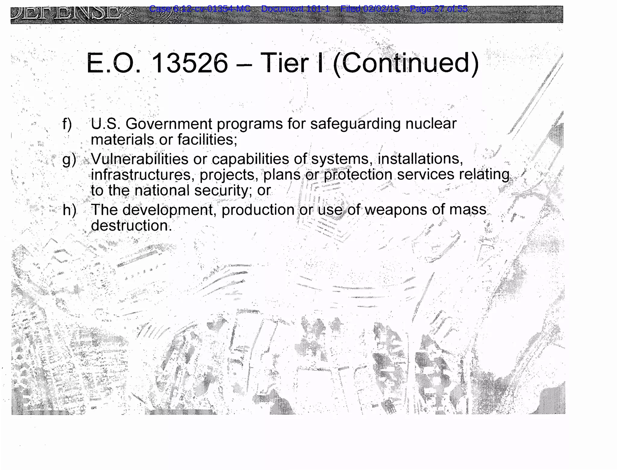,' ~ ~-
E.O. 13526- Tier L{CoA~ti:flued) ··
, f) ·u.s. Government programs for safeguarding nuclear
. materia·ls. or facilities;
gy·.~.Vu:lfl~·rabllities or capabilities ofsyst(3rns, installations, ·.···. ··
.. ,· · .·. .· ··infrastructur~s, pr9jects, 'plaqs.eT p£¢l~ction.services r~latin~l:+:
. . · ··. to ·th·~ national sec(.Jrity; or · .···" · · . ·
··., ··h}. The development, production!10rtts~~ofweapons of ma,ss:..·
·destrwction·. ·· · ·
..
'( ',('
·'
Case 6:12-cv-01354-MC Document 101-1 Filed 02/02/15 Page 27 of 55
 