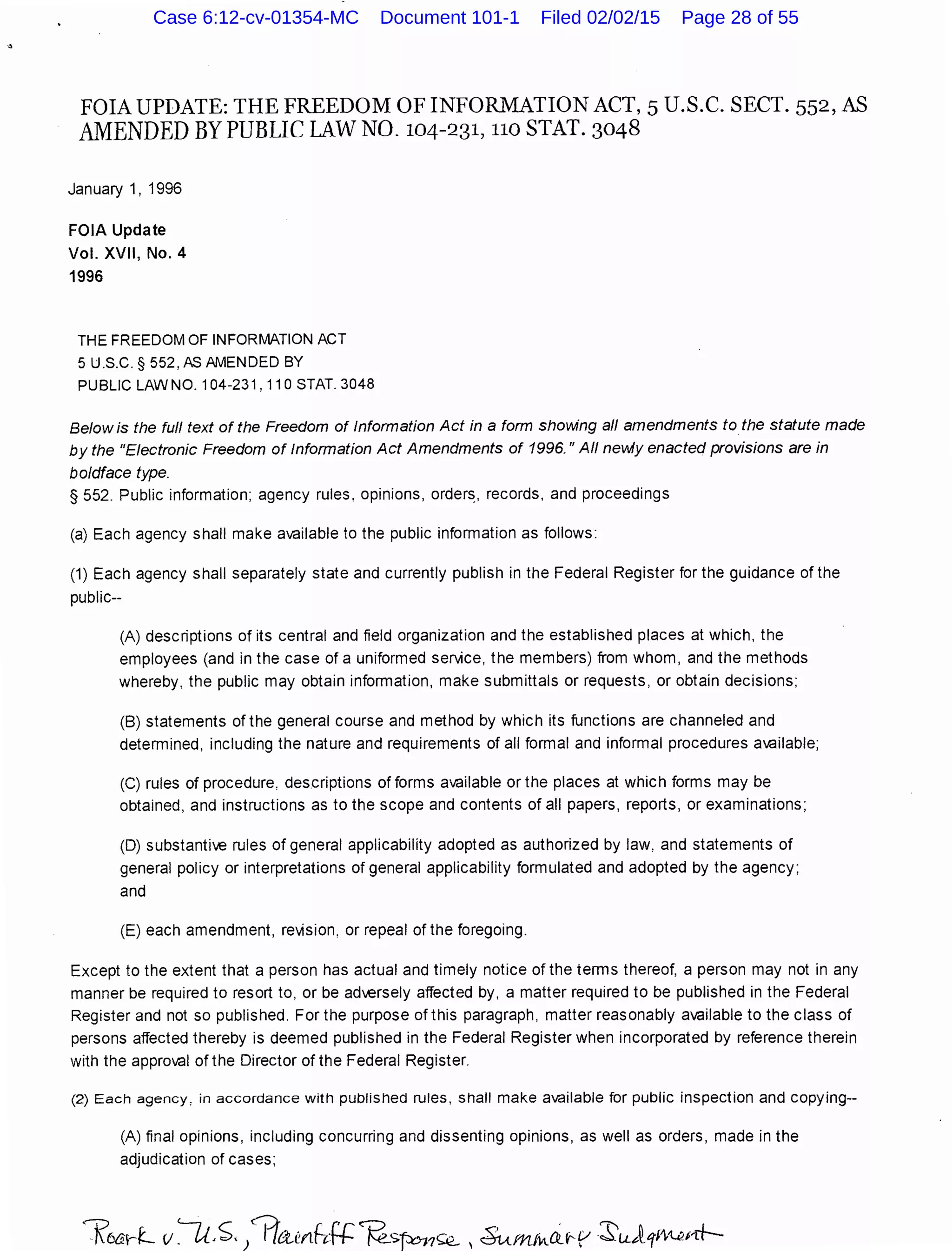 .•
FOIA UPDATE: THE FREEDOM OF INFORMATION ACT, 5 U.S.C. SECT. 552, AS
AMENDED BY PUBLIC LAWN0.104-231, no STAT. 3048
January 1, 1996
FOIA Update
Vol. XVII, No.4
1996
THE FREEDOM OF INFORMATION ACT
5 U.S.C.§ 552,ASAMENDED BY
PUBLIC LAW NO. 104-231, 11 0 STAT. 3048
Below is the full text of the Freedom of Information Act in a form shovving all amendments to the statute made
by the "Electronic Freedom of Information Act Amendments of 1996." All nevoAy enacted provisions are in
boldface type.
§ 552. Public information; agency rules, opinions, order~. records, and proceedings
(a) Each agency shall make available to the public information as follows:
(1) Each agency shall separately state and currently publish in the Federal Register for the guidance of the
public--
(A) descriptions of its central and field organization and the established places at which, the
employees (and in the case of a uniformed service, the members) from whom, and the methods
whereby, the public may obtain information, make submittals or requests, or obtain decisions;
(B) statements of the general course and method by which its functions are channeled and
determined, including the nature and requirements of all formal and informal procedures available;
(C) rules of procedure, descriptions of forms available or the places at which forms may be
obtained, and instructions as to the scope and contents of all papers, reports, or examinations;
(D) substantive rules of general applicability adopted as authorized by law, and statements of
general policy or interpretations of general applicability formulated and adopted by the agency;
and
(E) each amendment, re'vision, or repeal of the foregoing.
Except to the extent that a person has actual and timely notice of the terms thereof, a person may not in any
manner be required to resort to, or be adversely affected by, a matter required to be published in the Federal
Register and not so published. For the purpose of this paragraph, matter reasonably available to the class of
persons affected thereby is deemed published in the Federal Register when incorporated by reference therein
with the approval of the Director of the Federal Register.
(2) Each agency, in accordance with published rules, shall make available for public inspection and copying--
(A) final opinions, including concurring and dissenting opinions, as well as orders, made in the
adjudication of cases;
Case 6:12-cv-01354-MC Document 101-1 Filed 02/02/15 Page 28 of 55
 