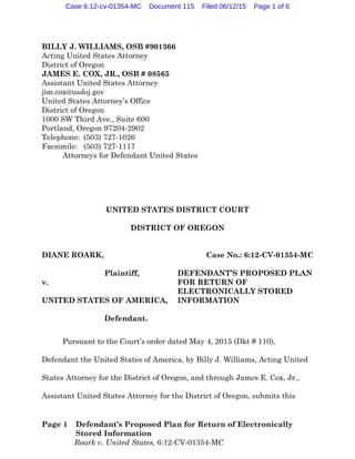 Page 1 Defendant’s Proposed Plan for Return of Electronically
Stored Information
Roark v. United States, 6:12-CV-01354-MC
BILLY J. WILLIAMS, OSB #901366
Acting United States Attorney
District of Oregon
JAMES E. COX, JR., OSB # 08565
Assistant United States Attorney
jim.cox@usdoj.gov
United States Attorney’s Office
District of Oregon
1000 SW Third Ave., Suite 600
Portland, Oregon 97204-2902
Telephone: (503) 727-1026
Facsimile: (503) 727-1117
Attorneys for Defendant United States
UNITED STATES DISTRICT COURT
DISTRICT OF OREGON
DIANE ROARK,
Plaintiff,
v.
UNITED STATES OF AMERICA,
Defendant.
Case No.: 6:12-CV-01354-MC
DEFENDANT’S PROPOSED PLAN
FOR RETURN OF
ELECTRONICALLY STORED
INFORMATION
Pursuant to the Court’s order dated May 4, 2015 (Dkt # 110),
Defendant the United States of America, by Billy J. Williams, Acting United
States Attorney for the District of Oregon, and through James E. Cox, Jr.,
Assistant United States Attorney for the District of Oregon, submits this
Case 6:12-cv-01354-MC Document 115 Filed 06/12/15 Page 1 of 6
 