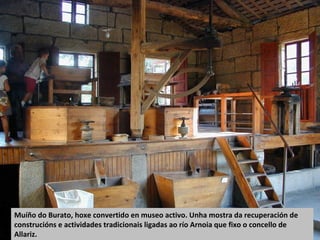 Muíño do Burato, hoxe convertido en museo activo. Unha mostra da recuperación de
construcións e actividades tradicionais ligadas ao río Arnoia que fixo o concello de
Allariz.
 
