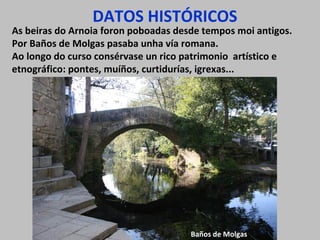 DATOS HISTÓRICOS
As beiras do Arnoia foron poboadas desde tempos moi antigos.
Por Baños de Molgas pasaba unha vía romana.
Ao longo do curso consérvase un rico patrimonio artístico e
etnográfico: pontes, muíños, curtidurías, igrexas...
Baños de Molgas
 