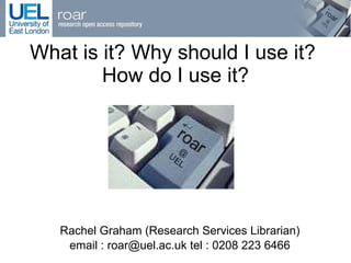 What is it? Why should I use it?  How do I use it? Rachel Graham (Research Services Librarian) email : roar@uel.ac.uk tel : 0208 223 6466 