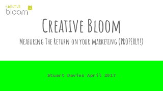 Creative Bloom
Measuring The Return on your marketing (PROPERLY!)
Stuart Davies April 2017
 