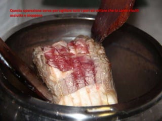 Questa operazione serve per sigillare tutti i pori ed evitare che la carne risulti
asciutta e stopposa
 