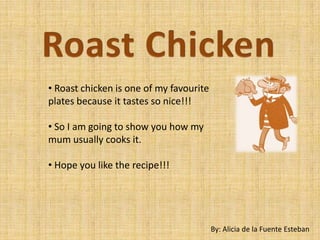 • Roast chicken is one of my favourite
plates because it tastes so nice!!!

• So I am going to show you how my
mum usually cooks it.

• Hope you like the recipe!!!




                                         By: Alicia de la Fuente Esteban
 