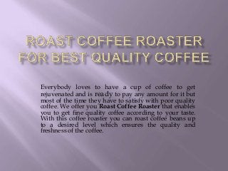 Everybody loves to have a cup of coffee to get
rejuvenated and is ready to pay any amount for it but
most of the time they have to satisfy with poor quality
coffee. We offer you Roast Coffee Roaster that enables
you to get fine quality coffee according to your taste.
With this coffee roaster you can roast coffee beans up
to a desired level which ensures the quality and
freshness of the coffee.
 