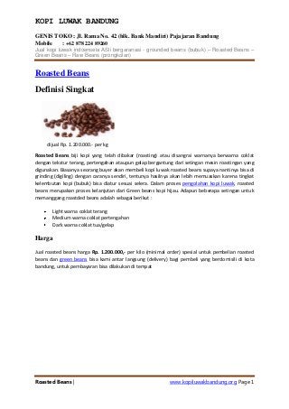 KOPI LUWAK BANDUNG
GENIS TOKO : Jl. Rama No. 42 (blk. Bank Mandiri) Pajajaran Bandung
Mobile
: +62 878 224 89260
Jual kopi luwak indoenseia ASli bergaranasi - grounded beans (bubuk) – Roasted Beans –
Green Beans – Raw Beans (prongkolan)

Roasted Beans
Definisi Singkat

dijual Rp. 1.200.000.- per kg
Roasted Beans biji kopi yang telah dibakar (roasting) atau disangrai warnanya berwarna coklat
dengan tekstur terang, pertengahan ataupun gelap bergantung dari setingan mesin roastingan yang
digunakan. Biasanya seorang buyer akan membeli kopi luwak roasted beans supaya nantinya bisa di
grinding (digiling) dengan caranya sendiri, tentunya hasilnya akan lebih memuaskan karena tingkat
kelembutan kopi (bubuk) bisa diatur sesuai selera. Dalam proses pengolahan kopi luwak, roasted
beans merupakan proses kelanjutan dari Green beans kopi hijau. Adapun beberapa setingan untuk
memanggang roastded beans adalah sebagai berikut :
Light warna coklat terang
Medium warna coklat pertengahan
Dark warna coklat tua/gelap

Harga
Jual roasted beans harga Rp. 1.200.000,- per kilo (minimal order) spesial untuk pembelian roasted
beans dan green beans bisa kami antar langsung (delivery) bagi pembeli yang berdomisili di kota
bandung, untuk pembayaran bisa dilakukan di tempat

Roasted Beans |

www.kopiluwakbandung.org Page 1

 