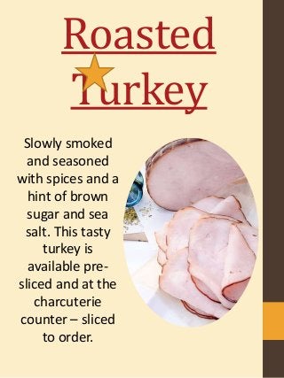 Roasted
Turkey
Slowly smoked
and seasoned
with spices and a
hint of brown
sugar and sea
salt. This tasty
turkey is
available pre-
sliced and at the
charcuterie
counter – sliced
to order.
 