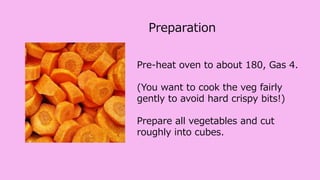 Pre-heat oven to about 180, Gas 4.
(You want to cook the veg fairly
gently to avoid hard crispy bits!)
Prepare all vegetables and cut
roughly into cubes.
Preparation
 