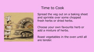 Spread the veg out on a baking sheet
and sprinkle over some chopped
fresh herbs or dried herbs.
Choose your own favourite herb or
add a mixture of herbs.
Roast vegetables in the oven until all
are tender.
Time to Cook
 