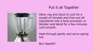 Put it all Together
Allow veg and stock to cool for a
couple of minutes and then put all
ingredients into a food processor or
blender and blend for a few minutes
until smooth.
Heat through gently and serve piping
hot.
Bon Appetit!
 