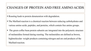 CHANGES OF PROTEIN AND FREE AMINO ACIDS
 Roasting leads to protein denaturation with degradation.
 The Maillard reaction is a chemical reaction between reducing carbohydrates and
various amino acids, peptides, and proteins, which contain free amino groups.
 The green coffee bean protein subunits are integrated into the polymeric structure
of melanoidins formed during roasting. The melanoidins are defined as brown,
highmolecular- weight products containing nitrogen and are end products of the
Maillard reaction.
 