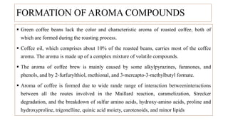 FORMATION OF AROMA COMPOUNDS
 Green coffee beans lack the color and characteristic aroma of roasted coffee, both of
which are formed during the roasting process.
 Coffee oil, which comprises about 10% of the roasted beans, carries most of the coffee
aroma. The aroma is made up of a complex mixture of volatile compounds.
 The aroma of coffee brew is mainly caused by some alkylpyrazines, furanones, and
phenols, and by 2-furfurylthiol, methional, and 3-mercapto-3-methylbutyl formate.
 Aroma of coffee is formed due to wide rande range of interaction betweeninteractions
between all the routes involved in the Maillard reaction, caramelization, Strecker
degradation, and the breakdown of sulfur amino acids, hydroxy-amino acids, proline and
hydroxyproline, trigonelline, quinic acid moiety, carotenoids, and minor lipids
 