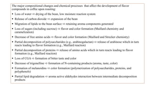 The major compositional changes and chemical processes that affect the development of flavor
compounds in coffee upon roasting:
 Loss of water ⇨ drying of the bean, low moisture reaction system
 Release of carbon dioxide ⇨ expansion of the bean
 Migration of lipids to the bean surface ⇨ retaining aroma components generated
 Loss of sugars (including sucrose) ⇨ flavor and color formation (Maillard chemistry and
caramelization)
 Decrease of free amino acids ⇨ flavor and color formation (Maillard and Strecker chemistry)
 Partial decomposition of polysaccharides (e.g., arabinogalactan) ⇨ release of arabinose which in turn
reacts leading to flavor formation (e.g., Maillard reaction)
 Partial decomposition of proteins ⇨ release of amino acids which in turn reacts leading to flavor
formation (e.g., Maillard reaction)
 Loss of CGA ⇨ formation of bitter taste and color
 Decrease of trigonelline ⇨ formation of N-containing products (aroma, taste, color)
 Formation of melanoidins ⇨ color formation (polymerization of polysaccharides, proteins, and
polyphenols)
 Partial lipid degradation ⇨ aroma active aldehydes interaction between intermediate decomposition
products
 
