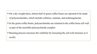  On a dry-weight basis, almost half of green coffee beans are reported to be made
of polysaccharides, which include cellulose, mannan, and arabinogalactan.
 In the green coffee beans, polysaccharides are retained in the coffee bean cell wall
as part of the insoluble polysaccharide complex
 Roasting process increases the solubility by loosening the cell wall structure as it
swells.
 