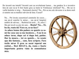 De inventii ma intrebi? Inventii care au revolutionat lumea… ma gandesc la o inventive
fara de care ne-ar fi fost foarte greu sa traim la Vintileasca: telefonul? Nu… Ma sui in
varful dealului si strig… Iluminatul electric? Nu…Pot sa ma culc devreme si sa dorm mult
si sanatos sau sa meditez sub clar de luna. Ceasul?

  Nu… Pot invata ceasornicul cantatului de cocos…
  sau pe-al soarelui la amiaz… sau pe-al lungimii
  umbrei de sub nuc… Razboiul de tesut… Ei, asta-i !
  Ma pot inveli cu piei de oaie… Roata? Nu… Ei,
  ba da, roata da! Fara ea, ce-as face?
  As aduce lemne din padure cu spatele ca sa-
  mi fac casa sau sa ma incalzesc… S-au le-as
  aduce taras, dupa cai si dupa boi, putine.
  Dar la moara… tot cu spatele… As scoate
  apa din fantana… cum, fara scripete. Fara
  tocila mi-ar fi greu sa ascut toporul sau
  cutitul… Deci ROATA, da, roata e foarte
  importanta pentru viata in comunitatea
  mea.
 