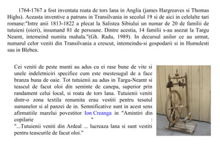 1764-1767 a fost inventata roata de tors lana in Anglia (james Hargreaves si Thomas
Highs). Aceasta inventive a patruns in Transilvania in secolul 19 si de aici in celelalte tari
romane:"Intre anii 1813-1822 a plecat la Salistea Sibiului un numar de 20 de familii de
tutuieni (oieri), insumand 81 de persoane. Dintre acestia, 14 familii s-au asezat la Targu
Neamt, intemeind numita mahala."(Gh. Radu, 1989). In decursul anilor ce au urmat,
numarul celor veniti din Transilvania a crescut, intemeindu-si gospodarii si in Humulesti
sau in Blebea.


   Cei veniti de peste munti au adus cu ei rase bune de vite si
   unele indeletniciri specifice cum este mestesugul de a face
   branza buna de oaie. Tot tutuienii au adus in Targu-Neamt si
   teascul de facut oloi din seminte de canepa, superior prin
   randament celui local, si roata de tors lana. Tutuienii veniti
   dintr-o zona textila renumita erau vestiti pentru tesutul
   sumanelor si al panzei de in. Semnificative sunt in acest sens
   afirmatiile marelui povestitor Ion Creanga in "Amintiri din
   copilarie                            "                          :
   "...Tutuienii veniti din Ardeal ... lucreaza lana si sunt vestiti
   pentru teascurile de facut oloi."
 