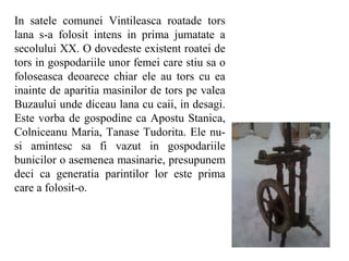 In satele comunei Vintileasca roatade tors
lana s-a folosit intens in prima jumatate a
secolului XX. O dovedeste existent roatei de
tors in gospodariile unor femei care stiu sa o
foloseasca deoarece chiar ele au tors cu ea
inainte de aparitia masinilor de tors pe valea
Buzaului unde diceau lana cu caii, in desagi.
Este vorba de gospodine ca Apostu Stanica,
Colniceanu Maria, Tanase Tudorita. Ele nu-
si amintesc sa fi vazut in gospodariile
bunicilor o asemenea masinarie, presupunem
deci ca generatia parintilor lor este prima
care a folosit-o.
 