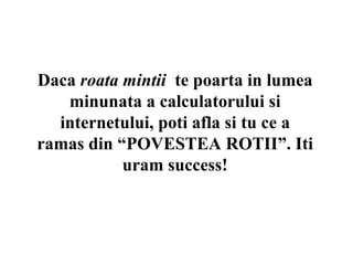 Daca roata mintii te poarta in lumea
   minunata a calculatorului si
  internetului, poti afla si tu ce a
ramas din “POVESTEA ROTII”. Iti
           uram success!
 