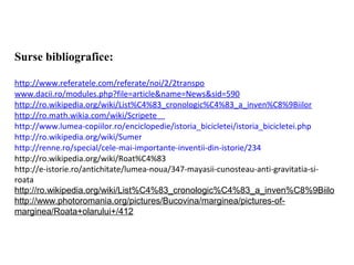 Surse bibliografice:

http://www.referatele.com/referate/noi/2/2transpo
www.dacii.ro/modules.php?file=article&name=News&sid=590
http://ro.wikipedia.org/wiki/List%C4%83_cronologic%C4%83_a_inven%C8%9Biilor
http://ro.math.wikia.com/wiki/Scripete
http://www.lumea-copiilor.ro/enciclopedie/istoria_bicicletei/istoria_bicicletei.php
http://ro.wikipedia.org/wiki/Sumer
http://renne.ro/special/cele-mai-importante-inventii-din-istorie/234
http://ro.wikipedia.org/wiki/Roat%C4%83
http://e-istorie.ro/antichitate/lumea-noua/347-mayasii-cunosteau-anti-gravitatia-si-
roata
http://ro.wikipedia.org/wiki/List%C4%83_cronologic%C4%83_a_inven%C8%9Biilo
http://www.photoromania.org/pictures/Bucovina/marginea/pictures-of-
marginea/Roata+olarului+/412
 