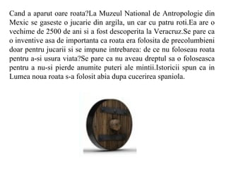 Cand a aparut oare roata?La Muzeul National de Antropologie din
Mexic se gaseste o jucarie din argila, un car cu patru roti.Ea are o
vechime de 2500 de ani si a fost descoperita la Veracruz.Se pare ca
o inventive asa de importanta ca roata era folosita de precolumbieni
doar pentru jucarii si se impune intrebarea: de ce nu foloseau roata
pentru a-si usura viata?Se pare ca nu aveau dreptul sa o foloseasca
pentru a nu-si pierde anumite puteri ale mintii.Istoricii spun ca in
Lumea noua roata s-a folosit abia dupa cucerirea spaniola.
 