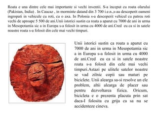 Roata e una dintre cele mai importante si vechi inventii. S-a inceput cu roata olarului
(Pakistan, India) . In Caucaz , in morminte datand din 3 700 i.e.n.,s-au descoperit oameni
ingropati in vehicule cu roti, cu o axa. In Polonia s-a descoperit vehicul cu patreu roti
vechi de aproape 5 500 de ani.Unii istorici sustin ca roata a aparut cu 7000 de ani in urma
in Mesopotamia sic a in Europa s-a folosit in urma cu 4000 de ani.Cred eu ca si in satele
noastre roata s-a folosit din cele mai vechi timpuri.


                                          Unii istorici sustin ca roata a aparut cu
                                          7000 de ani in urma in Mesopotamia sic
                                          a in Europa s-a folosit in urma cu 4000
                                          de ani.Cred eu ca si in satele noastre
                                          roata s-a folosit din cele mai vechi
                                          timpuri.Astazi pe ulitele satelor noastre
                                          se vad zilnic copii sau maturi pe
                                          biciclete. Unii alearga sa-si resolve un ele
                                          problem, altii alearga de placer sau
                                          pentru dezvoltarea fizica. Oricum,
                                          bicicleta e o prezenta placuta prin sat
                                          daca-I folosita cu grija ca sa nu se
                                          accidenteze cineva.
 