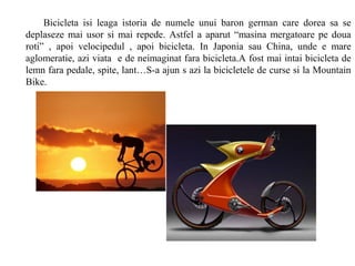 Bicicleta isi leaga istoria de numele unui baron german care dorea sa se
deplaseze mai usor si mai repede. Astfel a aparut “masina mergatoare pe doua
roti” , apoi velocipedul , apoi bicicleta. In Japonia sau China, unde e mare
aglomeratie, azi viata e de neimaginat fara bicicleta.A fost mai intai bicicleta de
lemn fara pedale, spite, lant…S-a ajun s azi la bicicletele de curse si la Mountain
Bike.
 