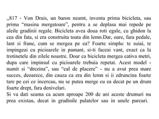 ,,817 - Von Drais, un baron neamt, inventa prima bicicleta, sau
prima “masina mergatoare”, pentru a se deplasa mai repede pe
aleile gradinii regale. Bicicleta avea doua roti egale, cu ghidon la
cea din fata, si era construita toata din lemn.Dar, oare, fara pedale,
lant si frane, cum se mergea pe ea? Foarte simplu: te suiai, te
impingeai cu picioarele in pamant, si-ti faceai vant, exact ca la
trotinetele din zilele noastre. Doar ca bicicleta mergea cativa metri,
dupa care impinsul cu picioarele trebuia repetat. Acest model -
numit si “drezina”, sau “cal de placere” - nu a avut prea mare
succes, deoarece, din cauza ca era din lemn si ii zdruncina foarte
tare pe cei ce incercau, nu se putea merge cu ea decat pe un drum
foarte drept, fara denivelari.
Si va dati seama ca acum aproape 200 de ani aceste drumuri nu
prea existau, decat in gradinile palatelor sau in unele parcuri.
 
