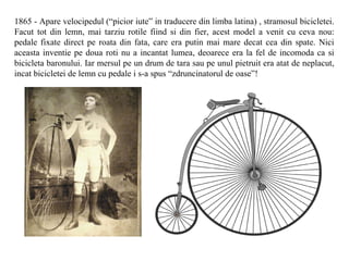 1865 - Apare velocipedul (“picior iute” in traducere din limba latina) , stramosul bicicletei.
Facut tot din lemn, mai tarziu rotile fiind si din fier, acest model a venit cu ceva nou:
pedale fixate direct pe roata din fata, care era putin mai mare decat cea din spate. Nici
aceasta inventie pe doua roti nu a incantat lumea, deoarece era la fel de incomoda ca si
bicicleta baronului. Iar mersul pe un drum de tara sau pe unul pietruit era atat de neplacut,
incat bicicletei de lemn cu pedale i s-a spus “zdruncinatorul de oase”!
 