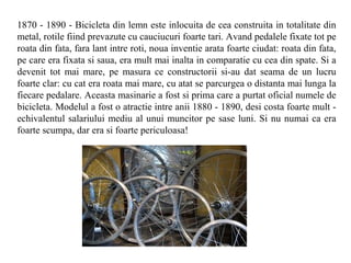 1870 - 1890 - Bicicleta din lemn este inlocuita de cea construita in totalitate din
metal, rotile fiind prevazute cu cauciucuri foarte tari. Avand pedalele fixate tot pe
roata din fata, fara lant intre roti, noua inventie arata foarte ciudat: roata din fata,
pe care era fixata si saua, era mult mai inalta in comparatie cu cea din spate. Si a
devenit tot mai mare, pe masura ce constructorii si-au dat seama de un lucru
foarte clar: cu cat era roata mai mare, cu atat se parcurgea o distanta mai lunga la
fiecare pedalare. Aceasta masinarie a fost si prima care a purtat oficial numele de
bicicleta. Modelul a fost o atractie intre anii 1880 - 1890, desi costa foarte mult -
echivalentul salariului mediu al unui muncitor pe sase luni. Si nu numai ca era
foarte scumpa, dar era si foarte periculoasa!
 