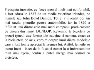 Proaspata inovatie, ce facea mersul mult mai confortabil,
a fost adusa in 1887 de un medic veterinar irlandez, pe
numele sau John Boyd Dunlop. Tot el a inventat doi ani
mai tarziu pneurile pentru automobile, iar in 1890 a
infiintat una dintre cele mai mari companii producatoare
de pneuri din lume: DUNLOP. Revenind la bicicleta cu
pneuri (pneul este format din cauciuc si camera, exact ca
la bicicletele de azi), vorbim despre unul dintre modelele
care a fost foarte apreciat la vremea lui. Astfel, femeile au
trecut incet - incet de la fusta si corset la o imbracaminte
mult mai lejera, pentru a putea merge mai comod cu
bicicleta.
 