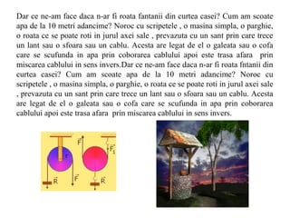 Dar ce ne-am face daca n-ar fi roata fantanii din curtea casei? Cum am scoate
apa de la 10 metri adancime? Noroc cu scripetele , o masina simpla, o parghie,
o roata ce se poate roti in jurul axei sale , prevazuta cu un sant prin care trece
un lant sau o sfoara sau un cablu. Acesta are legat de el o galeata sau o cofa
care se scufunda in apa prin coborarea cablului apoi este trasa afara prin
miscarea cablului in sens invers.Dar ce ne-am face daca n-ar fi roata fntanii din
curtea casei? Cum am scoate apa de la 10 metri adancime? Noroc cu
scripetele , o masina simpla, o parghie, o roata ce se poate roti in jurul axei sale
, prevazuta cu un sant prin care trece un lant sau o sfoara sau un cablu. Acesta
are legat de el o galeata sau o cofa care se scufunda in apa prin coborarea
cablului apoi este trasa afara prin miscarea cablului in sens invers.
 