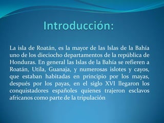 La isla de Roatán, es la mayor de las Islas de la Bahía
uno de los dieciocho departamentos de la república de
Honduras. En general las Islas de la Bahía se refieren a
Roatán, Utila, Guanaja, y numerosas islotes y cayos,
que estaban habitadas en principio por los mayas,
después por los payas, en el siglo XVI llegaron los
conquistadores españoles quienes trajeron esclavos
africanos como parte de la tripulación
 