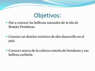 Objetivos:
 Dar a conocer las bellezas naturales de la isla de
  Roatán Honduras.

 Conocer un destino turístico de alto desarrollo en el
  país.

 Conocer acerca de la cultura costeña de honduras y sus
  belleza caribeña.
 