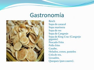 Gastronomía
      Reich
      Sopa de caracol
      Sopa marinera
      Sopa de res
      Sopa de Cangrejo
      Sopa de King Crac (Cangrejo
      gigante)
      Pescado Frito
      Pollo frito
      Casabe,
      Helados, conos, pasteles
      Cola de res,
      Licuados,
      Queques (pan casero).
 
