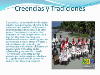 Creencias y Tradiciones
Cabañuelas. Es una tradición de origen
español para pronosticar el clima de los
meses del año, también está presente
en comunidades mexicanas y de otros
países; consisten en relacionar días
concretos del mes de agosto con cada
mes del año, comenzando estas
relaciones día-mes el dos de agosto que
corresponde a enero, el tres a febrero y
así sucesivamente hasta el 13 que
corresponde a diciembre. El día uno de
agosto es una fecha clave en las
cabañuelas, y es conocida como la
"llave del año", de suerte que las
variaciones meteorológicas habidas a
lo largo de este día darán cuenta de
cómo será el año en su conjunto
 