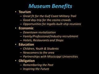 Museum Benefits
• Tourism
– Great fit for the Gulf Coast Military Trail
– Good day-trip for the casino crowds
– Opportunities for Ingalls-built ship reunions
• Economic
– Downtown revitalization
– Family/Professional/Industry recruitment
– Hotels, Restaurants and Shops
• Education
– Children, Youth & Students
– Newcomers to the area
– Partnerships with Mississippi Universities
• Obligation
– Remembering the Past
– Inspiring the Future
 