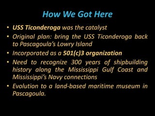 How We Got Here
• USS Ticonderoga was the catalyst
• Original plan: bring the USS Ticonderoga back
to Pascagoula’s Lowry I...