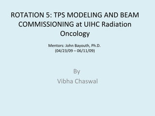 ROTATION	
  5:	
  TPS	
  MODELING	
  AND	
  BEAM	
  
COMMISSIONING	
  at	
  UIHC	
  Radia9on	
  
Oncology	
  
Mentors:	
  John	
  Bayouth,	
  Ph.D.	
  	
  
(04/23/09	
  –	
  06/11/09)

	
  

By	
  	
  
Vibha	
  Chaswal	
  

 