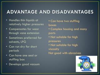 • Handles thin liquids at
relatively higher pressures
• Compensates for wear
through vane extension
• Sometimes preferred for
solvents, LPG
• Can run dry for short
periods
• Can have one seal or
stuffing box
• Develops good vacuum
• Can have two stuffing
boxes
• Complex housing and many
parts
• Not suitable for high
pressures
• Not suitable for high
viscosity
Not good with abrasives
 