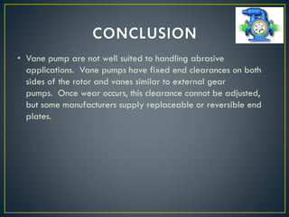 • Vane pump are not well suited to handling abrasive
applications. Vane pumps have fixed end clearances on both
sides of the rotor and vanes similar to external gear
pumps. Once wear occurs, this clearance cannot be adjusted,
but some manufacturers supply replaceable or reversible end
plates.
 