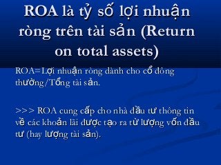 ROA là t s l i nhu nỷ ố ợ ậROA là t s l i nhu nỷ ố ợ ậ
ròng trên tài s n (Returnảròng trên tài s n (Returnả
on total assets)on total assets)
ROA=L i nhu n ròng dành cho c đôngợ ậ ổROA=L i nhu n ròng dành cho c đôngợ ậ ổ
th ng/T ng tài s n.ườ ổ ảth ng/T ng tài s n.ườ ổ ả
>>> ROA cung c p cho nhà đ u t thông tinấ ầ ư>>> ROA cung c p cho nhà đ u t thông tinấ ầ ư
v các kho n lãi đ c t o ra t l ng v n đ uề ả ượ ạ ừ ượ ố ầv các kho n lãi đ c t o ra t l ng v n đ uề ả ượ ạ ừ ượ ố ầ
t (hay l ng tài s n).ư ượ ảt (hay l ng tài s n).ư ượ ả
 