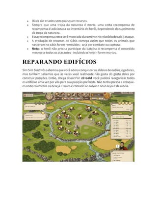  Oásis são criados sem quaisquer recursos.
 Sempre que uma tropa da natureza é morta, uma certa recompensa de
recompensa é adicionada ao inventário do herói, dependendo do suprimento
da tropa da natureza.
 Essa recompensa extra será mostradaclaramente norelatório de raid / ataque.
 A produção de recursos do Oásis começa assim que todos os animais que
nasceram no oásis forem removidos - seja por combate ou captura.
 Nota : o herói não precisa participar da batalha. A recompensa é concedida
mesmo se todos os atacantes - incluindo o herói - forem mortos.
REPARANDO EDIFÍCIOS
Sim Sim Sim! Nós sabemos que você adora conquistar as aldeias de outros jogadores,
mas também sabemos que às vezes você realmente não gosta do gosto deles por
construir posições. Então, chega disso! Por 20 Gold você poderá reorganizar todos
os edifícios uma vez por vila para sua posição preferida. Não tenha pressa e coloque-
os onde realmente os deseja. O ouro é cobrado ao salvar o novo layout da aldeia.
 