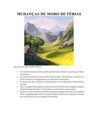 MUDANÇAS DE MODO DE FÉRIAS
Recursos do novo modo de férias:
 Umresfriamento de12 horaséadicionadoàação“abortar”,assim queasférias
começarem.
 Um resfriamento de 12 horas é adicionado à ação “iniciar férias”, assim que as
férias terminarem (regularmente ou após serem abortadas).
 O número de dias de férias é reduzido para 15, dividido pela velocidade do
servidor.
 Entrar na página de doação da aliança durante as férias leva ojogador à página
“abortar modo de férias” (como todas as outras ações sancionadas).
 Anexar um oásis nas últimas 48 horas bloqueia o jogador de entrar no modo de
férias. O jogador pode entrar no modo de férias assim que o oásis for anexado
por mais de 48 horas ou se perder novamente.
 
