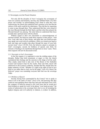 162                Journal of Asian Mission 5:2 (2003)

3.3 Sovereignty over the Present Situation

     Not only did the disciples of Acts 4 recognize the sovereignty of
God over creation and humanity, but they also fulfilled Psalm 2 by their
prayer and worship. In acknowledging God’s hand in what they were
experiencing, the church also embraced God’s promise to his Son that the
nations of the earth would be his inheritance. They did this by requesting
it come to pass through them. They understood that they were joined to
the risen Messiah through the Holy Spirit, and that when they prayed, the
Messiah himself was praying. The early believers understood that Jesus
actually had a spiritual union with his church.
     Without regard to their own discomfort or acknowledgement of
spiritual warfare, the believers made three requests in their prayer: “And
now, Lord, take note of their threats, and grant that your bond-servants
may speak your word with all confidence, while you extend your hand to
heal, and signs and wonders take place through the name of your holy
servant Jesus” (Acts 2:29-30). First, the believers asked to surrender to
God’s sovereignty; second, for boldness of speech; and, third, for
miracles of healing to be manifested through them in Jesus’ name. These
three requests will now be discussed in turn.

3.3.1 Surrender to God’s Sovereignty
     In the first request, it is important to note the yielding nature of the
disciples. Rather than hold resentment, or anger, or fear, the church
surrendered their feelings and the outcome to the Judge of all the earth.
They simply asked God to take note of the threats of the Sanhedrin
Council and trusted in him for the results. Peter and John, faced with
submission to the Council’s authority, decided that they should obey the
higher authority of God. “Whether it is right in the sight of God to give
heed to you rather than to God, you be the judge” (Acts 4:9). Hence, the
believers’ prayer was reminding everyone that God was the sovereign
Judge.

3.3.2 Boldness of Speech
     Second, having been commanded by the Council “not to speak or
teach at all in the name of Jesus” (Acts 4:18), and knowing that they
could not stop speaking about what they had seen and heard (Acts 4:20),
the company of believers prayed to the Lord Jesus that he would give
them boldness to speak his word. In the phrase “your bond-servants,” the
notion of submission to the sovereign God, who is over all including the
highest religious and civil authority in Judaism, is evident. In addition,
 