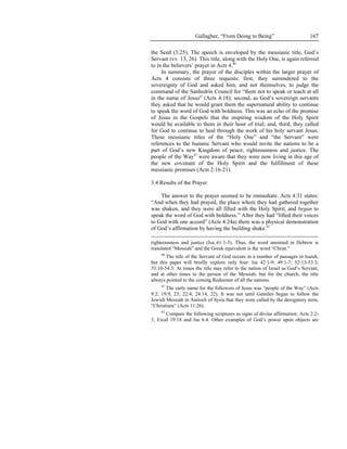 Gallagher, “From Doing to Being”                        167

the Seed (3:25). The speech is enveloped by the messianic title, God’s
Servant (vv. 13, 26). This title, along with the Holy One, is again referred
to in the believers’ prayer in Acts 4.40
     In summary, the prayer of the disciples within the larger prayer of
Acts 4 consists of three requests: first, they surrendered to the
sovereignty of God and asked him, and not themselves, to judge the
command of the Sanhedrin Council for “them not to speak or teach at all
in the name of Jesus” (Acts 4:18); second, as God’s sovereign servants
they asked that he would grant them the supernatural ability to continue
to speak the word of God with boldness. This was an echo of the promise
of Jesus in the Gospels that the inspiring wisdom of the Holy Spirit
would be available to them in their hour of trial; and, third, they called
for God to continue to heal through the work of his holy servant Jesus.
These messianic titles of the “Holy One” and “the Servant” were
references to the Isaianic Servant who would invite the nations to be a
part of God’s new Kingdom of peace, righteousness and justice. The
people of the Way41 were aware that they were now living in this age of
the new covenant of the Holy Spirit and the fulfillment of these
messianic promises (Acts 2:16-21).

3.4 Results of the Prayer

    The answer to the prayer seemed to be immediate. Acts 4:31 states:
“And when they had prayed, the place where they had gathered together
was shaken, and they were all filled with the Holy Spirit, and began to
speak the word of God with boldness.” After they had “lifted their voices
to God with one accord” (Acts 4:24a) there was a physical demonstration
of God’s affirmation by having the building shake.42

righteousness and justice (Isa 61:1-3). Thus, the word anointed in Hebrew is
translated “Messiah” and the Greek equivalent is the word “Christ.”
    40
       The title of the Servant of God occurs in a number of passages in Isaiah,
but this paper will briefly explore only four: Isa 42:1-9; 49:1-7; 52:13-53:3;
53:10-54:3. At times the title may refer to the nation of Israel as God’s Servant,
and at other times to the person of the Messiah; but for the church, the title
always pointed to the coming Redeemer of all the nations.
    41
       The early name for the followers of Jesus was “people of the Way” (Acts
9:2; 19:9, 23; 22:4; 24:14, 22). It was not until Gentiles began to follow the
Jewish Messiah in Antioch of Syria that they were called by the derogatory term,
“Christians” (Acts 11:26).
    42
       Compare the following scriptures as signs of divine affirmation: Acts 2:2-
3, Exod 19:18 and Isa 6:4. Other examples of God’s power upon objects are
 