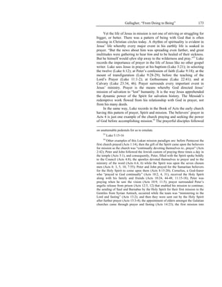 Gallagher, “From Doing to Being”                      173

     Yet the life of Jesus in mission is not one of striving or struggling for
bigger, or better. There was a pattern of being with God that is often
missing in Christian circles today. A rhythm of spirituality is evident in
Jesus’ life whereby every major event in his earthly life is soaked in
prayer. “But the news about him was spreading even farther, and great
multitudes were gathering to hear him and to be healed of their sickness.
But he himself would often slip away to the wilderness and pray.”53 Luke
records the importance of prayer in the life of Jesus like no other gospel
writer. Luke sees Jesus in prayer at his baptism (Luke 3:21); in selecting
the twelve (Luke 6:12); at Peter’s confession of faith (Luke 9:18); at the
mount of transfiguration (Luke 9:28-29); before the teaching of the
Lord’s Prayer (Luke 11:1-2); at Gethsemane (Luke 22:41); and at
Calvary (Luke 23:34, 46). Prayer surrounds every important event in
Jesus’ ministry. Prayer is the means whereby God directed Jesus’
mission of salvation to “lost” humanity. It is the way Jesus apprehended
the dynamic power of the Spirit for salvation history. The Messiah’s
redemptive work flowed from his relationship with God in prayer, not
from his many deeds.
     In the same way, Luke records in the Book of Acts the early church
having this pattern of prayer, Spirit and mission. The believers’ prayer in
Acts 4 is just one example of the church praying and seeking the power
of God before accomplishing mission.54 The prayerful disciples followed

on unattainable pedestals for us to emulate.
     53
          Luke 5:15-16
     54
        Other examples of this Lukan mission paradigm are: before Pentecost the
first church prayed (Acts 1:14), then the gift of the Spirit came upon the believers
for mission as the church was “continually devoting themselves to...prayer” (Acts
2:42); Peter and John followed the Jewish custom of praying three times a day in
the temple (Acts 3:1), and consequently, Peter, filled with the Spirit spoke boldly
to the Council (Acts 4:8); the apostles devoted themselves to prayer and to the
ministry of the word (Acts 6:4, 6) while the Spirit was upon the seven chosen
men (Acts 6: 3, 5, 10; 7:55); Peter and John prayed for the Samaritan believers
for the Holy Spirit to come upon them (Acts 8:15-20); Cornelius, a God-fearer
who “prayed to God continually” (Acts 10:2, 4, 31), received the Holy Spirit
along with his family and friends (Acts 10:24, 44-48; 11:15-18); Peter was
praying when he saw the vision (Acts 10:9; 11:5); prayer surrounded Peter’s
angelic release from prison (Acts 12:5, 12) that enabled his mission to continue;
the sending of Saul and Barnabas by the Holy Spirit for their first mission to the
Gentiles from Syrian Antioch, occurred while the team was “ministering to the
Lord and fasting” (Acts 13:2); and then they were sent out by the Holy Spirit
after further prayer (Acts 13:3-4); the appointment of elders amongst the Galatian
churches came through prayer and fasting (Acts 14:23); the first mission into
 