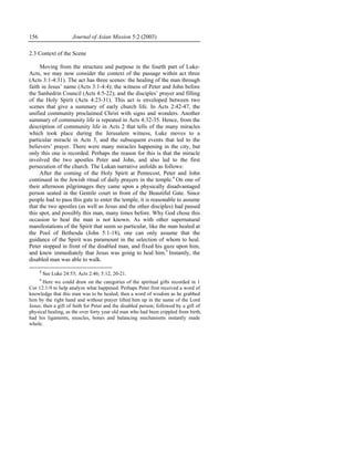 156                    Journal of Asian Mission 5:2 (2003)

2.3 Context of the Scene

     Moving from the structure and purpose in the fourth part of Luke-
Acts, we may now consider the context of the passage within act three
(Acts 3:1-4:31). The act has three scenes: the healing of the man through
faith in Jesus’ name (Acts 3:1-4:4); the witness of Peter and John before
the Sanhedrin Council (Acts 4:5-22); and the disciples’ prayer and filling
of the Holy Spirit (Acts 4:23-31). This act is enveloped between two
scenes that give a summary of early church life. In Acts 2:42-47, the
unified community proclaimed Christ with signs and wonders. Another
summary of community life is repeated in Acts 4:32-35. Hence, from the
description of community life in Acts 2 that tells of the many miracles
which took place during the Jerusalem witness, Luke moves to a
particular miracle in Acts 3, and the subsequent events that led to the
believers’ prayer. There were many miracles happening in the city, but
only this one is recorded. Perhaps the reason for this is that the miracle
involved the two apostles Peter and John, and also led to the first
persecution of the church. The Lukan narrative unfolds as follows:
     After the coming of the Holy Spirit at Pentecost, Peter and John
continued in the Jewish ritual of daily prayers in the temple.8 On one of
their afternoon pilgrimages they came upon a physically disadvantaged
person seated in the Gentile court in front of the Beautiful Gate. Since
people had to pass this gate to enter the temple, it is reasonable to assume
that the two apostles (as well as Jesus and the other disciples) had passed
this spot, and possibly this man, many times before. Why God chose this
occasion to heal the man is not known. As with other supernatural
manifestations of the Spirit that seem so particular, like the man healed at
the Pool of Bethesda (John 5:1-18), one can only assume that the
guidance of the Spirit was paramount in the selection of whom to heal.
Peter stopped in front of the disabled man, and fixed his gaze upon him,
and knew immediately that Jesus was going to heal him.9 Instantly, the
disabled man was able to walk.

      8
          See Luke 24:53; Acts 2:46; 5:12, 20-21.
      9
       Here we could draw on the categories of the spiritual gifts recorded in 1
Cor 12:1-9 to help analyze what happened. Perhaps Peter first received a word of
knowledge that this man was to be healed; then a word of wisdom as he grabbed
him by the right hand and without prayer lifted him up in the name of the Lord
Jesus; then a gift of faith for Peter and the disabled person; followed by a gift of
physical healing, as the over forty year old man who had been crippled from birth,
had his ligaments, muscles, bones and balancing mechanisms instantly made
whole.
 